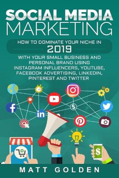 Social Media Marketing: How to Dominate Your Niche in 2019 with Your Small Business and Personal Brand Using Instagram Influencers, YouTube, Facebook Advertising, LinkedIn, Pinterest, and Twitter by Matt Golden 9781795411615