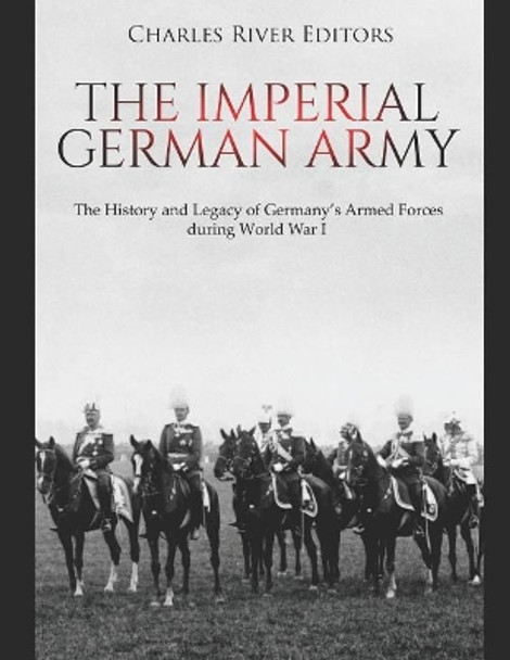 The Imperial German Army: The History and Legacy of Germany's Armed Forces During World War I by Charles River Editors 9781796923377