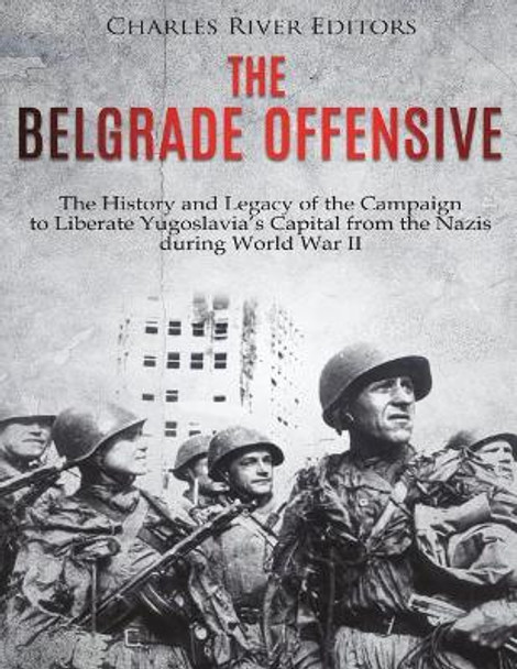 The Belgrade Offensive: The History and Legacy of the Campaign to Liberate Yugoslavia's Capital from the Nazis during World War II by Charles River Editors 9781721574247