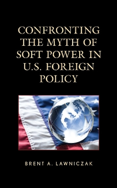 Confronting the Myth of Soft Power in U.S. Foreign Policy by Brent A. Lawniczak 9781666909524