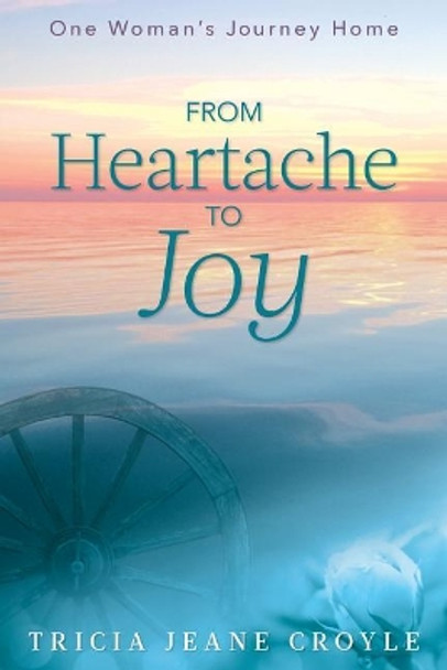 From Heartache to Joy: One Woman's Journey Home by Tricia Jeane Croyle 9781733050920