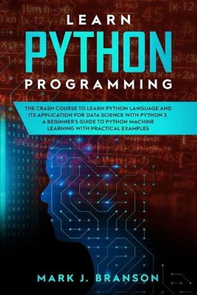 Learn Python Programming: The Crash Course to Learn Python Language and its Application for Data Science with Python 3. A Beginner's Guide to Python Machine Learning with Practical Examples by Mark J Branson 9781710673005