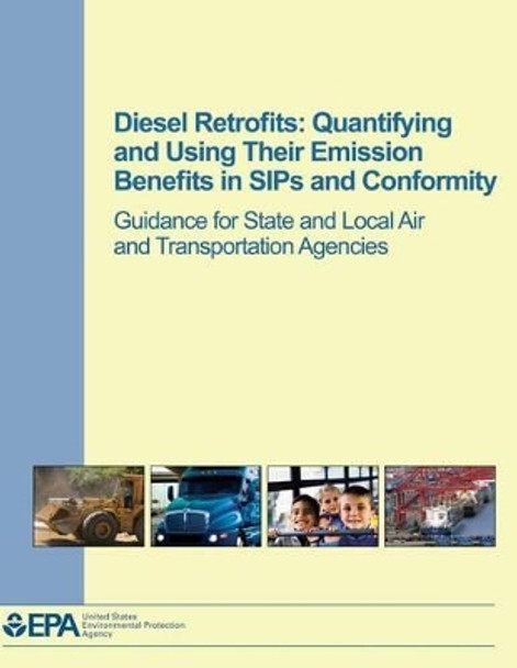 Diesel Retrofits: Quantifying and Using Their Emission Benefits in SIPs and Conformity: Guidance for State and Local Air and Transportation Agencies by U S Environmental Protection Agency 9781500309381