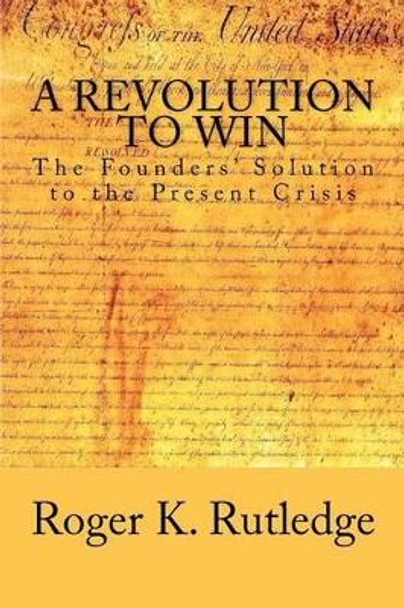 A Revolution to Win: The Founders' Solution to the Present Crisis by Roger K Rutledge 9781478154082