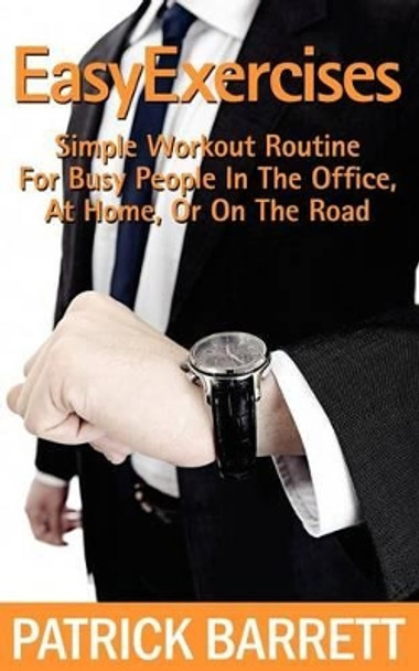 Easy Exercises: Simple Workout Routine For Busy People In The Office, At Home, Or On The Road by Patrick Barrett 9781478200277