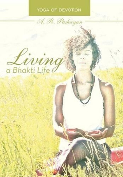 Living a Bhakti Life: Yoga of Devotion by A R Pashayan 9781475970357