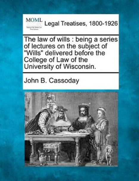 The Law of Wills: Being a Series of Lectures on the Subject of &quot;Wills&quot; Delivered Before the College of Law of the University of Wisconsin. by John B Cassoday 9781240081844