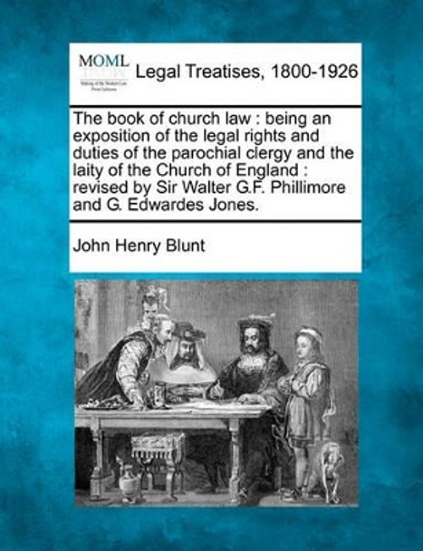 The Book of Church Law: Being an Exposition of the Legal Rights and Duties of the Parochial Clergy and the Laity of the Church of England: Revised by Sir Walter G.F. Phillimore and G. Edwardes Jones. by John Henry Blunt 9781240145904