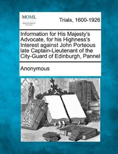 Information for His Majesty's Advocate, for His Highness's Interest Against John Porteous Late Captain-Lieutenant of the City-Guard of Edinburgh, Pannel by Anonymous 9781275101661