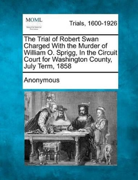 The Trial of Robert Swan Charged with the Murder of William O. Sprigg, in the Circuit Court for Washington County, July Term, 1858 by Anonymous 9781275495371