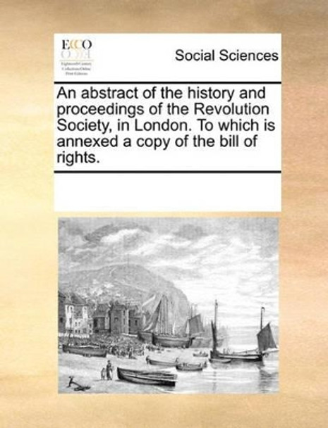 An Abstract of the History and Proceedings of the Revolution Society, in London. to Which Is Annexed a Copy of the Bill of Rights by Multiple Contributors 9781170325360