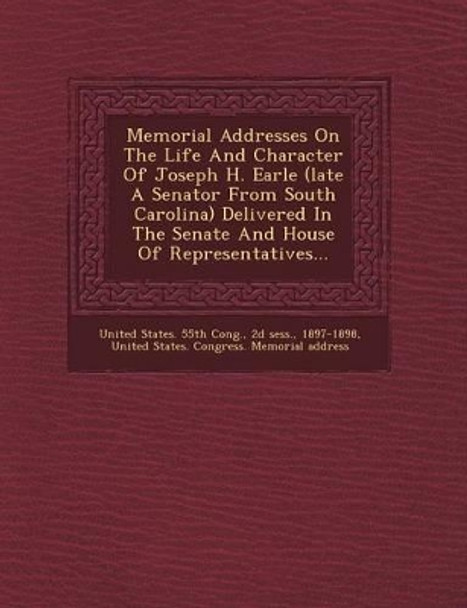 Memorial Addresses on the Life and Character of Joseph H. Earle (Late a Senator from South Carolina) Delivered in the Senate and House of Representatives... by 2d Sess 9781249639206