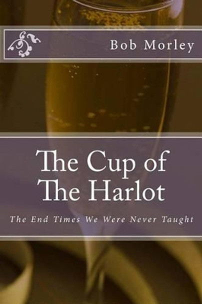 The Cup of The Harlot: The End Times We Were Never Taught by Bob Morley 9781484837658