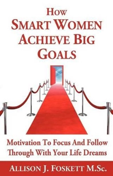 How Smart Women Achieve Big Goals: Motivation to Focus and Follow Through with Your Life Dreams by Allison J Foskett M Sc 9781462064380