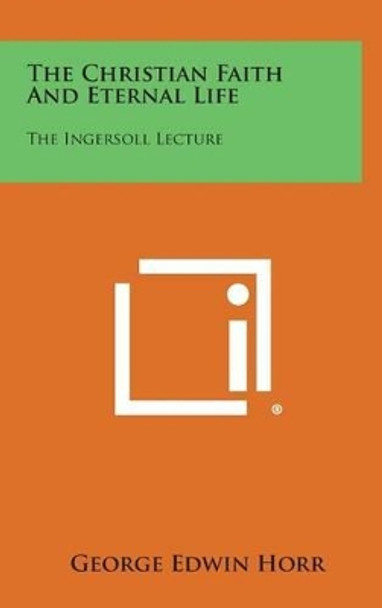 The Christian Faith and Eternal Life: The Ingersoll Lecture by George Edwin Horr 9781258927073