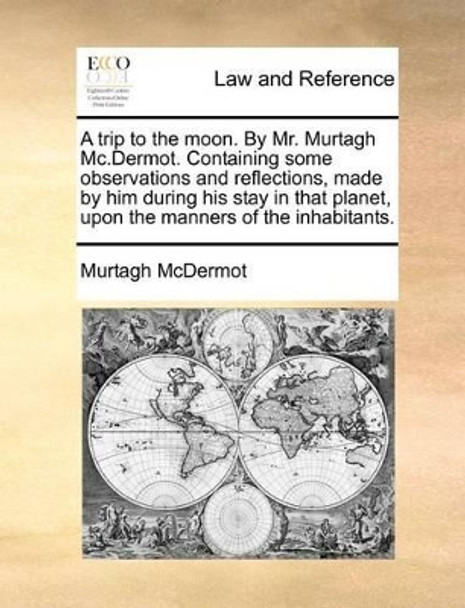 A Trip to the Moon. by Mr. Murtagh MC.Dermot. Containing Some Observations and Reflections, Made by Him During His Stay in That Planet, Upon the Manners of the Inhabitants. by Murtagh McDermot 9781140688570