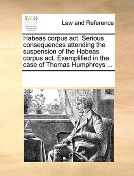 Habeas Corpus Act. Serious Consequences Attending the Suspension of the Habeas Corpus Act. Exemplified in the Case of Thomas Humphreys by Multiple Contributors 9781170730997