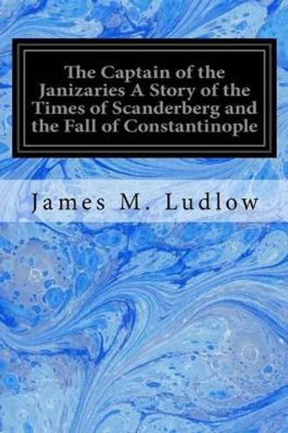 The Captain of the Janizaries a Story of the Times of Scanderberg and the Fall of Constantinople by James M Ludlow 9781533696236
