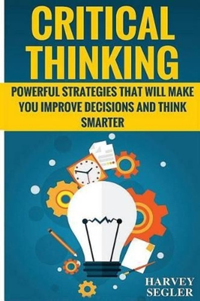 Critical Thinking: Powerful Strategies That Will Make You Improve Decisions And Think Smarter by Harvey Segler 9781519335371