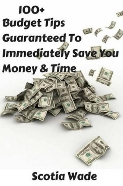 100+ Budget Tips Guaranteed To Immediately Save You Money & Time: Start Saving Money & Time Immediately by Scotia Wade 9781519463029