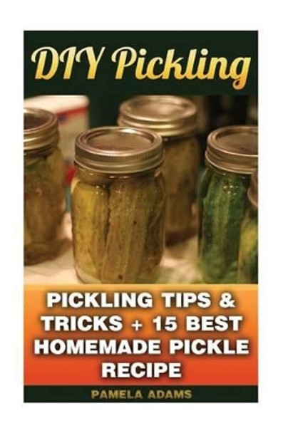 DIY Pickling: Pickling Tips & Tricks + 15 Best Homemade Pickle Recipes by Pamela Adams 9781539400134
