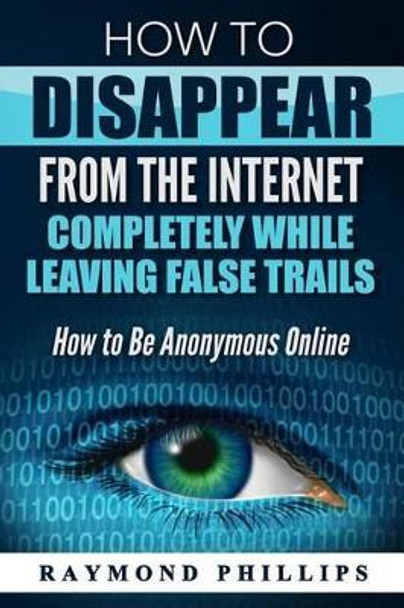How to Disappear from the Internet Completely While Leaving False Trails: How to Be Anonymous Online by Raymond Phillips 9781539618768