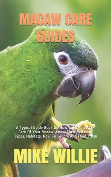 Macaw Care Guides: A Typical Guide Book On How To Take Proper Care Of Your Macaw. Know Their Behavior, Types, Habitats, How To Groom And Feed Them by Mike Willie 9798683212438