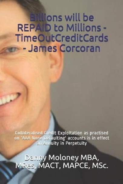 Billions Will Be Repaid to Millions - Timeoutcreditcards - James Corcoran: Collateralised Credit Exploitation as Practised on 'aaa None Defaulting' Accounts & Is in Effect an Annuity in Perpetuity by Mres Mact Mapce Msc Danny Molo Mba 9781717862242
