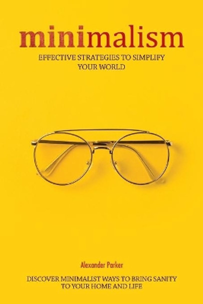 Minimalism: Effective Strategies To Simplify Your World. Discover Minimalist Ways To Bring Sanity To Your Home And Life. by Alexander Parker 9798602648843