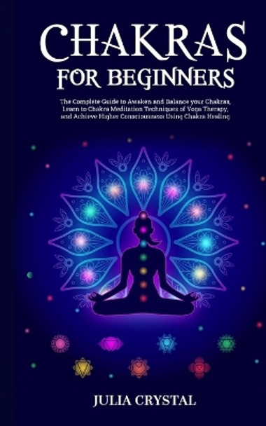 Chakras for Beginners: The Complete Guide to Awaken and Balance your Chakras, Learn to Chakra Meditation Techniques of Yoga Therapy, and Achieve Higher Consciousness Using Chakra Healing by Julia Crystal 9781915253002