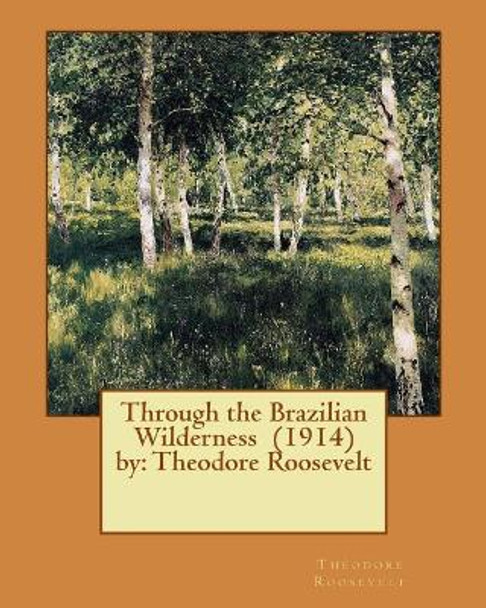 Through the Brazilian Wilderness (1914) by: Theodore Roosevelt by Theodore Roosevelt 9781543046915