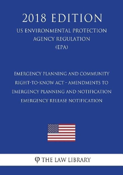 Emergency Planning and Community Right-To-Know ACT - Amendments to Emergency Planning and Notification - Emergency Release Notification (Us Environmental Protection Agency Regulation) (Epa) (2018 Edition) by The Law Library 9781723468018