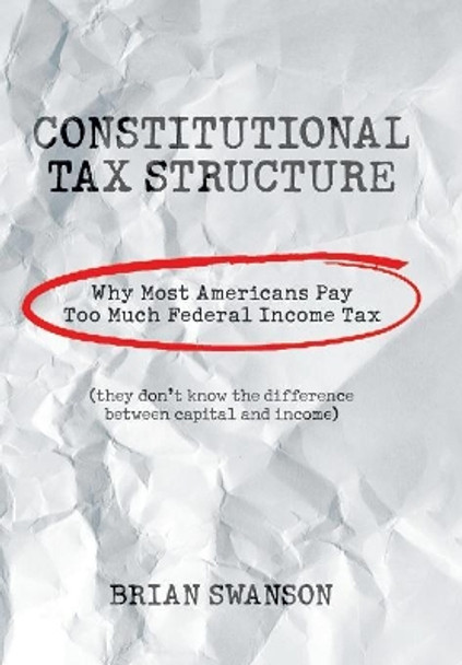 Constitutional Tax Structure: Why Most Americans Pay Too Much Federal Income Tax by Brian Swanson 9781984559364