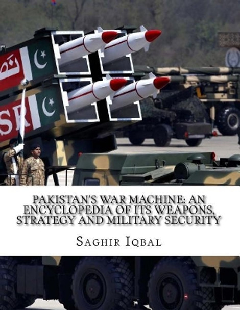 Pakistan's War Machine: An Encyclopedia of its Weapons, Strategy and Military Security: Pakistan's War Machine: An Encyclopedia of its Weapons, Strategy and Military Security by Saghir Iqbal 9781986169424