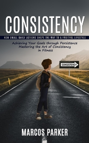 Consistency: How Small Daily Actions Shape the Way to a Fruitful Lifestyle (Achieving Your Goals through Persistence Mastering the Art of Consistency in Fitness) by Marcos Parker 9781999550202