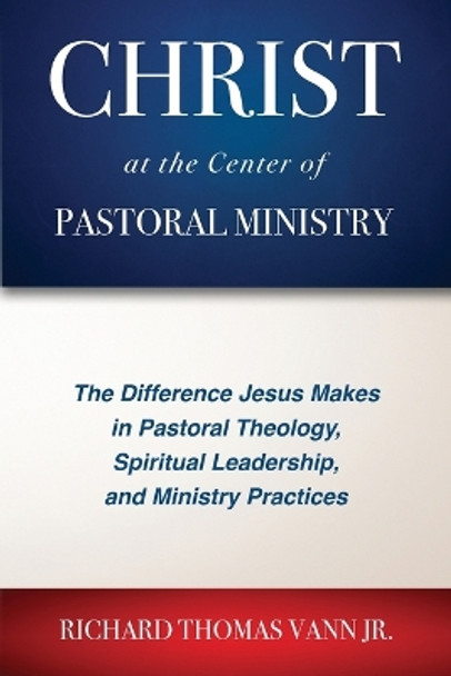 Christ at the Center of Pastoral Ministry: The Difference Jesus Makes in Pastoral Theology, Spiritual Leadership, and Ministry Practices by Richard Thomas Vann 9781955295215