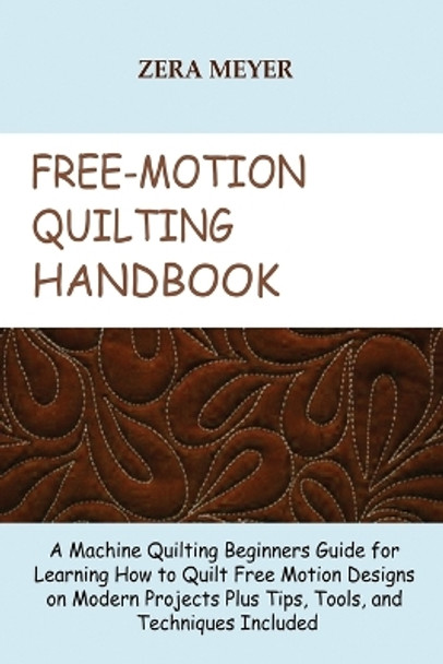 Free Motion Quilting Handbook: A Machine Quilting Beginners Guide for Learning How to Quilt Free Motion Designs on Modern Projects Plus Tips, Tools, and Techniques Included by Zera Meyer 9781955935197