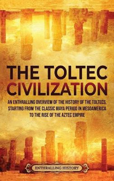 The Toltec Civilization: An Enthralling Overview of the History of the Toltecs, Starting from the Classic Maya Period in Mesoamerica to the Rise of the Aztec Empire by Enthralling History 9781956296037