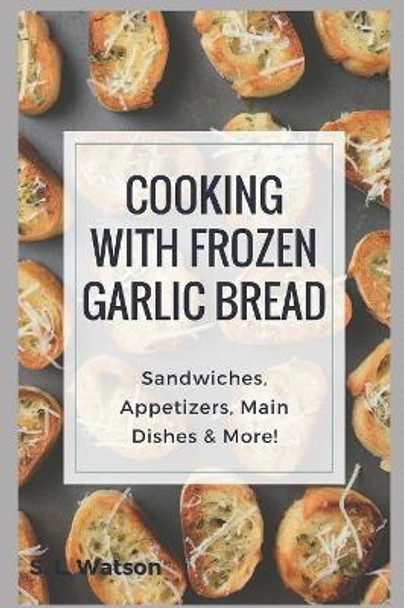 Cooking With Frozen Garlic Bread: Sandwiches, Appetizers, Main Dishes & More! by S L Watson 9781973288671