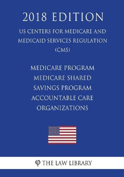 Medicare Program - Medicare Shared Savings Program - Accountable Care Organizations (Us Centers for Medicare and Medicaid Services Regulation) (Cms) (2018 Edition) by The Law Library 9781722393588