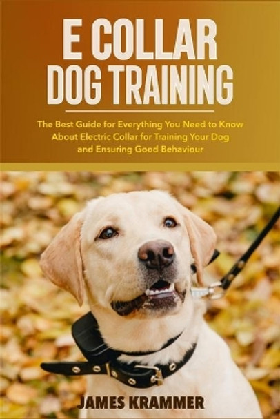 E Collar Dog Training: The Best Guide for Everything You Need to Know About Electric Collar for Training Your Dog and Ensuring Good Behaviour by James Krammer 9798737508364