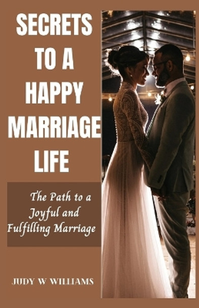 Secrets to a Happy Marriage Life: The Path to a Joyful and Fulfilling Marriage by Judy W Williams 9798857831878