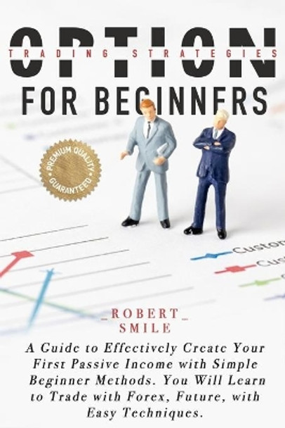 Option Trading Strategies for Beginners: A Guide to Effectively Create Your First Passive Income with Simple Beginner Methods. You Will Learn to Trade with Forex, Future, with Easy Techniques. by Robert Smile 9798698152286