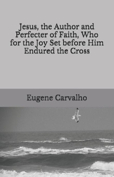 Jesus, the Author and Perfecter of Faith, Who for the Joy Set before Him Endured the Cross by Eugene Carvalho 9798700938709