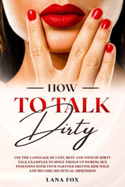 How to Talk DIRTY: Use the Language of Lust, Best and TONS of Dirty Talk Examples to SPICE THINGS UP During Sex Positions with your Partner DRIVING HIM WILD and Become his Sexual Obsession! by Lana Fox 9798644504862