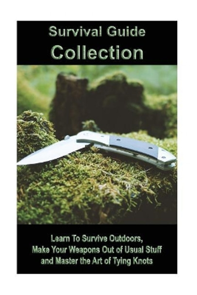 Survival Guide Collection: Learn to Survive Outdoors, Make Your Weapons Out of Usual Stuff and Master the Art of Tying Knots: (How to Survive a Disaster, Survival Book) by Jason Reed 9781986670500