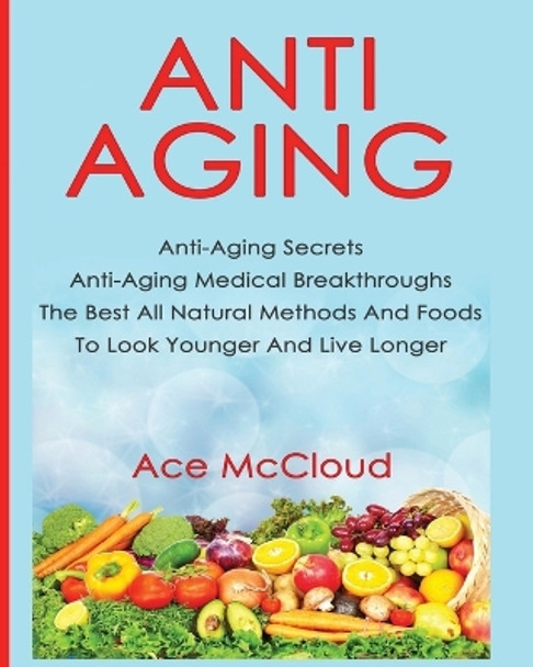 Anti-Aging: Anti-Aging Secrets Anti-Aging Medical Breakthroughs The Best All Natural Methods And Foods To Look Younger And Live Longer by Ace McCloud 9781640480025