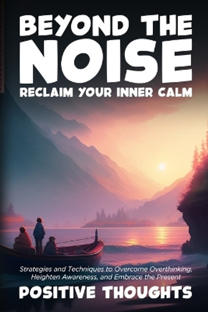 Beyond the Noise: Strategies and Techniques to Overcome Overthinking, Heighten Awareness, and Embrace the Present by Positive Thoughts 9798868915970