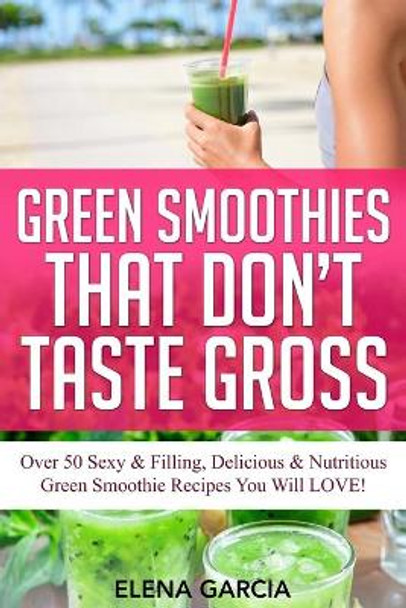 Green Smoothies That Don't Taste Gross: Over 50 Sexy & Filling, Delicious & Nutritious Green Smoothie Recipes You Will LOVE! by Elena Garcia 9781913857462