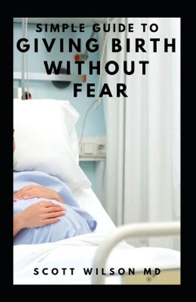 Simple Guide to Giving Birth Without Fear: Effective Guide To Get Over Fear When Giving Birth To New Born Baby by Scott Wilson 9798565767049